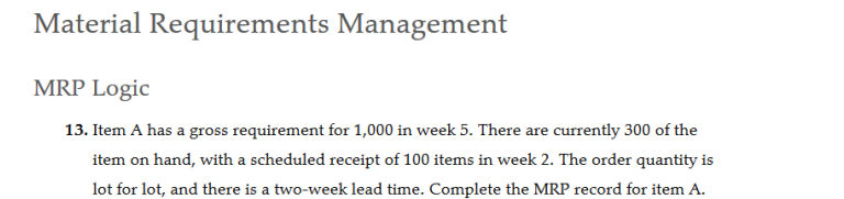 Material Requirements Management
MRP Logic
13. Item A has a gross requirement for 1,000 in week 5. There are currently 300 of the
item on hand, with a scheduled receipt of 100 items in week 2. The order quantity is
lot for lot, and there is a two-week lead time. Complete the MRP record for item A.