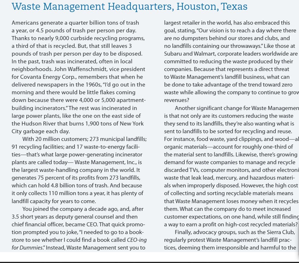 Waste Management Headquarters, Houston, Texas
largest retailer in the world, has also embraced this
goal, stating, "Our vision is to reach a day where there
are no dumpsters behind our stores and clubs, and
no landfills containing our throwaways." Like those at
Subaru and Walmart, corporate leaders worldwide are
committed to reducing the waste produced by their
companies. Because that represents a direct threat
to Waste Management's landfill business, what can
be done to take advantage of the trend toward zero
waste while allowing the company to continue to grow
Americans generate a quarter billion tons of trash
a year, or 4.5 pounds of trash per person per day.
Thanks to nearly 9,000 curbside recycling programs,
a third of that is recycled. But, that still leaves 3
pounds of trash per person per day to be disposed.
In the past, trash was incinerated, often in local
neighborhoods. John Waffenschmidt, vice president
for Covanta Energy Corp., remembers that when he
delivered newspapers in the 1960s, “I'd go out in the
morning and there would be little flakes coming
down because there were 4,000 or 5,000 apartment-
revenues?
Another significant change for Waste Managemen
is that not only are its customers reducing the waste
they send to its landfills, they're also wanting what is
sent to landfills to be sorted for recycling and reuse.
For instance, food waste, yard clippings, and wood-al
organic materials-account for roughly one-third of
the material sent to landfills. Likewise, there's growing
demand for waste companies to manage and recycle
discarded TVs, computer monitors, and other electroni
waste that leak lead, mercury, and hazardous materi-
als when improperly disposed. However, the high cost
of collecting and sorting recyclable materials means
that Waste Management loses money when it recycles
building incinerators." The rest was incinerated in
large power plants, like the one on the east side of
the Hudson River that burns 1,900 tons of New York
City garbage each day.
With 20 million customers; 273 municipal landfills;
91 recycling facilities; and 17 waste-to-energy facili-
ties-that's what large power-generating incinerator
plants are called today- Waste Management, Inc., is
the largest waste-handling company in the world. It
generates 75 percent of its profits from 273 landfills,
which can hold 4.8 billion tons of trash. And because
it only collects 110 million tons a year, it has plenty of
landfill capacity for years to come.
You joined the company a decade ago, and, after
3.5 short years as deputy general counsel and then
chief financial officer, became CEO. That quick promo-
them. What can the company do to meet increased
customer expectations, on one hand, while still finding
a way to earn a profit on high-cost recycled materials?
Finally, advocacy groups, such as the Sierra Club,
regularly protest Waste Management's landfill prac-
tices, deeming them irresponsible and harmful to the
tion prompted you to joke, "I needed to go to a book-
store to see whether I could find a book called CEO-ing
for Dummies." Instead, Waste Management sent you to
