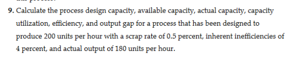 9. Calculate the process design capacity, available capacity, actual capacity, capacity
utilization, efficiency, and output gap for a process that has been designed to
produce 200 units per hour with a scrap rate of 0.5 percent, inherent inefficiencies of
4 percent, and actual output of 180 units per hour.