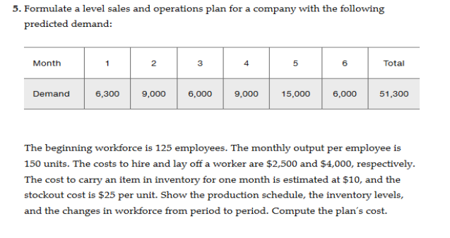 5. Formulate a level sales and operations plan for a company with the following
predicted demand:
Month
Demand
6,300
2
9,000
3
6,000
4
9,000
5
15,000
6
6,000
Total
51,300
The beginning workforce is 125 employees. The monthly output per employee is
150 units. The costs to hire and lay off a worker are $2,500 and $4,000, respectively.
The cost to carry an item in inventory for one month is estimated at $10, and the
stockout cost is $25 per unit. Show the production schedule, the inventory levels,
and the changes in workforce from period to period. Compute the plan's cost.