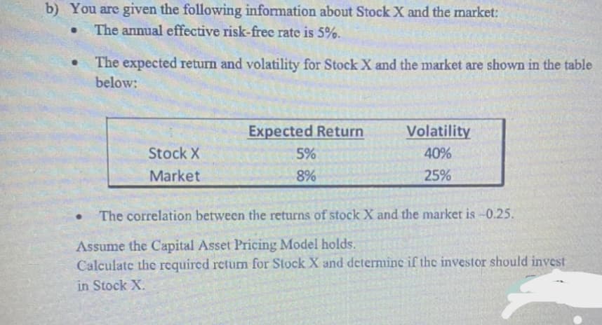 b) You are given the following information about Stock X and the market:
The annual effective risk-frec rate is 5%.
The expected return and volatility for Stock X and the market are shown in the table
below:
Expected Return
Volatility
Stock X
5%
40%
Market
8%
25%
The correlation between the returns of stock X and the market is -0.25.
Assume the Capital Asset Pricing Model holds.
Calculate the required return for Stock X and determine if the investor should invest
in Stock X.
