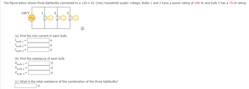 The figure below shows three lightbulbs connected to a 120-V AC (rms) household supply voltage. Bulbs 1 and 2 have a power rating of 100 w, and bulb 3 has a 75-W rating.
120 V
1
(a) Find the rms current in each bulb.
Ibulb 1=
"bulb 2 =
Ibulb 3=
A
A
A
(b) Find the resistance of each bulb.
Rpulb 1=
Rbulb 2
Rbulb 3=
(c) What is the total resistance of the combination of the three lightbulbs?

