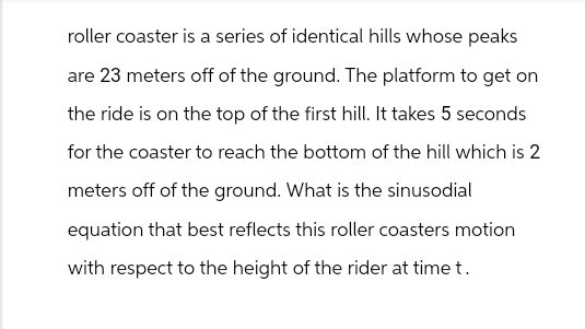 roller coaster is a series of identical hills whose peaks
are 23 meters off of the ground. The platform to get on
the ride is on the top of the first hill. It takes 5 seconds
for the coaster to reach the bottom of the hill which is 2
meters off of the ground. What is the sinusodial
equation that best reflects this roller coasters motion
with respect to the height of the rider at time t.