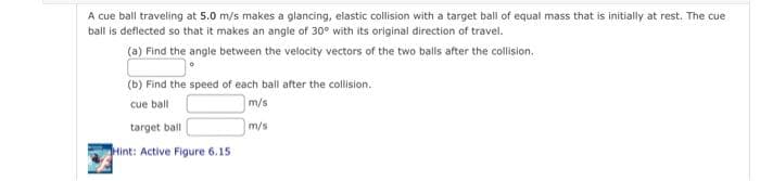 A cue ball traveling at 5.0 m/s makes a glancing, elastic collision with a target ball of equal mass that is initially at rest. The cue
ball is deflected so that it makes an angle of 30° with its original direction of travel.
(a) Find the angle between the velocity vectors of the two balls after the collision.
(b) Find the speed of each ball after the collision.
cue ball
m/s
target ball
m/s
Hint: Active Figure 6.15