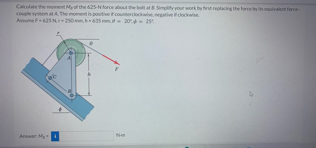 Calculate the moment Mg of the 625-N force about the bolt at B. Simplify your work by first replacing the force by its equivalent force-
couple system at A. The moment is positive if counterclockwise, negative if clockwise.
Assume F = 625 N, r = 250 mm, h = 635 mm, 0 = 20°, = 25°
Answer: MB =
i
A|
0
h
F
N-m