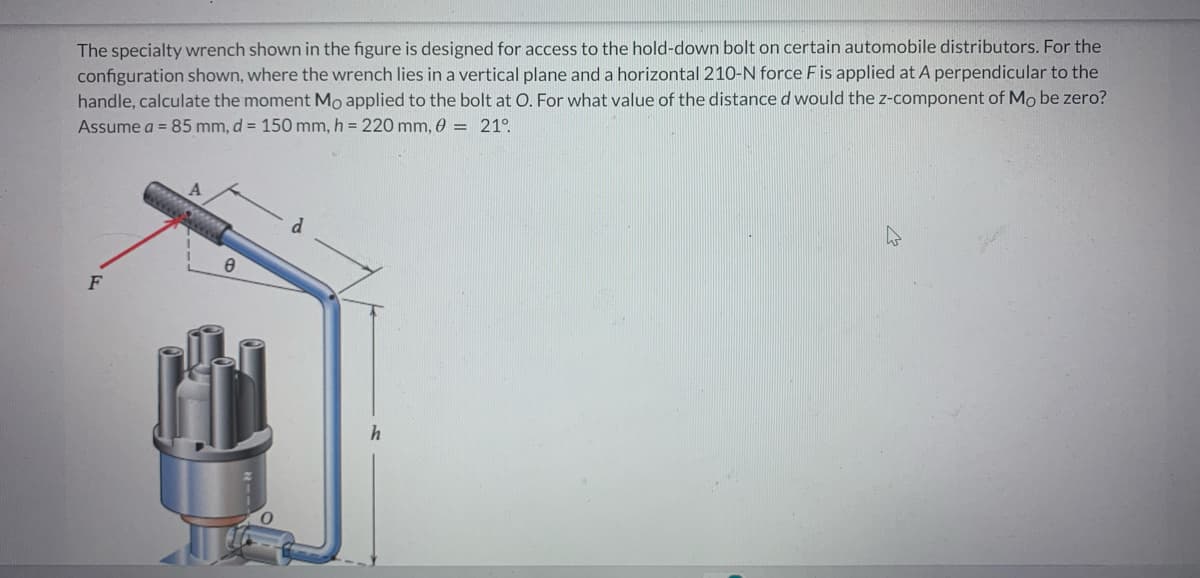 The specialty wrench shown in the figure is designed for access to the hold-down bolt on certain automobile distributors. For the
configuration shown, where the wrench lies in a vertical plane and a horizontal 210-N force F is applied at A perpendicular to the
handle, calculate the moment Mo applied to the bolt at O. For what value of the distance d would the z-component of Mo be zero?
Assume a = 85 mm, d = 150 mm, h = 220 mm, 0 = 21°
F