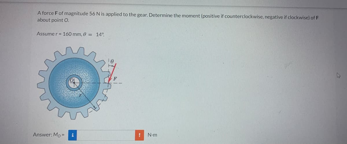 A force F of magnitude 56 N is applied to the gear. Determine the moment (positive if counterclockwise, negative if clockwise) of F
about point O.
Assumer 160 mm, 0 = 14°
Answer: Mo= i
! N.m
4