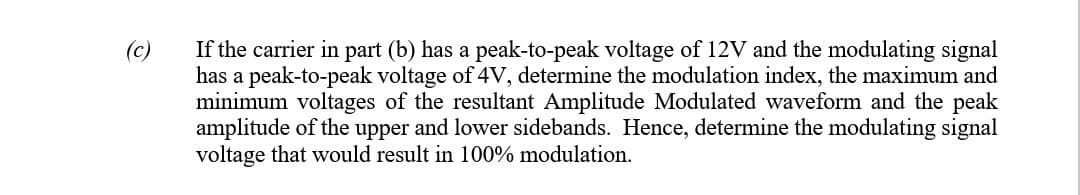 (c)
If the carrier in part (b) has a peak-to-peak voltage of 12V and the modulating signal
has a peak-to-peak voltage of 4V, determine the modulation index, the maximum and
minimum voltages of the resultant Amplitude Modulated waveform and the peak
amplitude of the upper and lower sidebands. Hence, determine the modulating signal
voltage that would result in 100% modulation.
