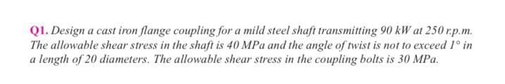Q1. Design a cast iron flange coupling for a mild steel shaft transmitting 90 kW at 250 r.p.m.
The allowable shear stress in the shaft is 40 MPa and the angle of twist is not to exceed 1° in
a length of 20 diameters. The allowable shear stress in the coupling bolts is 30 MPa.