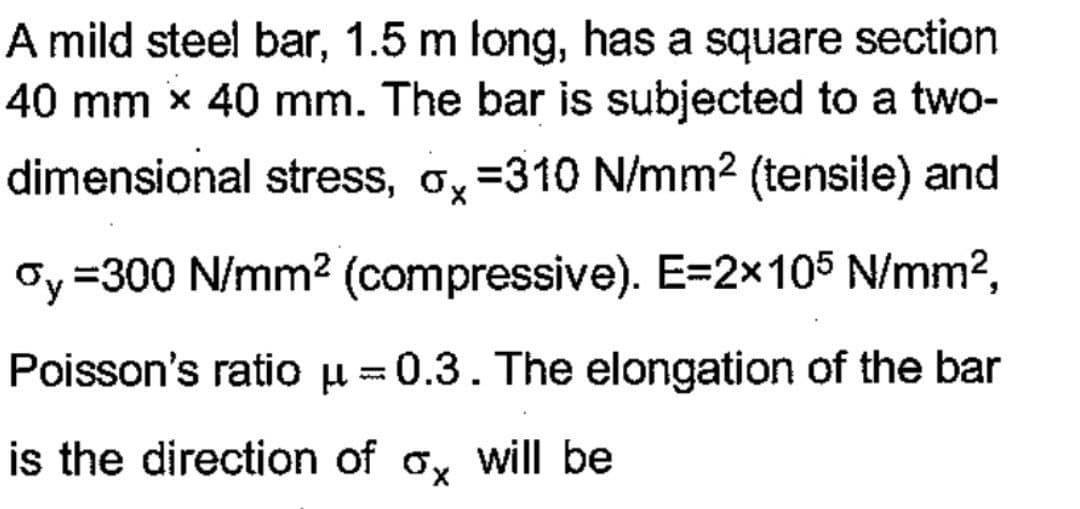 A mild steel bar, 1.5 m long, has a square section
40 mm x 40 mm. The bar is subjected to a two-
dimensional stress, o =310 N/mm² (tensile) and
oy=300 N/mm² (compressive). E=2×105 N/mm²,
Poisson's ratio μ-0.3. The elongation of the bar
is the direction of a will be