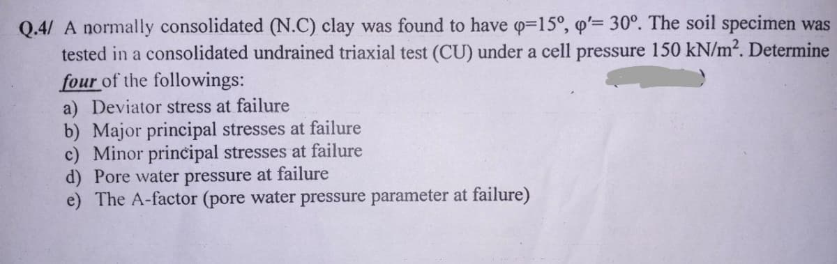 Q.4/ A normally consolidated (N.C) clay was found to have q-15°, q'= 30°. The soil specimen was
tested in a consolidated undrained triaxial test (CU) under a cell pressure 150 kN/m². Determine
four of the followings:
a) Deviator stress at failure
b) Major principal stresses at failure
c) Minor principal stresses at failure
d) Pore water pressure at failure
e) The A-factor (pore water pressure parameter at failure)