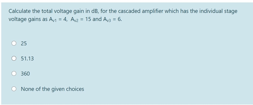 Calculate the total voltage gain in dB, for the cascaded amplifier which has the individual stage
voltage gains as Av1 = 4, Av2 = 15 and Av3 = 6.
25
51.13
360
None of the given choices