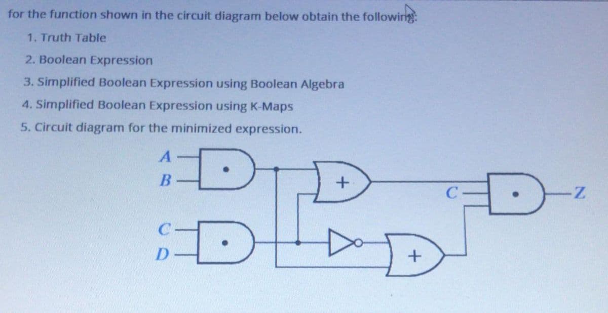 for the function shown in the circuit diagram below obtain the followirg
1. Truth Table
2. Boolean Expression
3. Simplified Boolean Expression using Boolean Algebra
4. Simplified Boolean Expression using K-Maps
5. Circuit diagram for the minimized expression.
DID
A·
C
D
