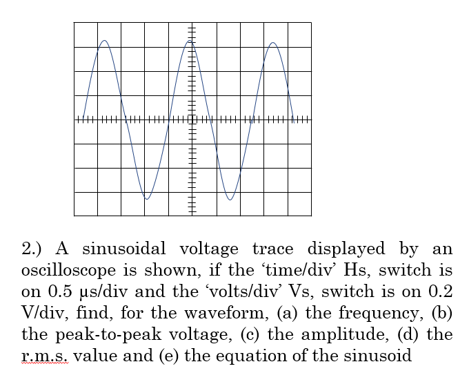 2.) A sinusoidal voltage trace displayed by an
oscilloscope is shown, if the 'time/div' Hs, switch is
on 0.5 µs/div and the 'volts/div' Vs, switch is on 0.2
V/div, find, for the waveform, (a) the frequency, (b)
the peak-to-peak voltage, (c) the amplitude, (d) the
r.m.s. value and (e) the equation of the sinusoid