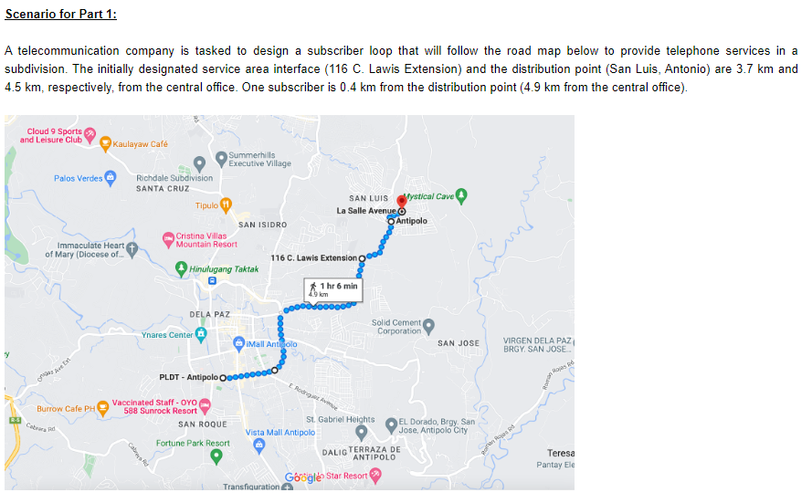 Scenario for Part 1:
A telecommunication company is tasked to design a subscriber loop that will follow the road map below to provide telephone services in a
subdivision. The initially designated service area interface (116 C. Lawis Extension) and the distribution point (San Luis, Antonio) are 3.7 km and
4.5 km, respectively, from the central office. One subscriber is 0.4 km from the distribution point (4.9 km from the central office).
ty
Cloud 9 Sports
and Leisure Club
Palos Verdes
Immaculate Heart
of Mary (Diocese of....
Burrow Cafe PH
Kaulayaw Café
Cabrera d
Richdale Subdivision
SANTA CRUZ
Tipulo (10)
Cristina Villas
Mountain Resort
Summerhills
Executive Village
Hinulugang Taktak
DELA PAZ
Ynares Center
PLDT- Antipolo O
Vaccinated Staff-OYOp
588 Sunrock Resort
SAN ISIDRO
SAN ROQUE
Fortune Park Resort
Mall Antipolo
116 C. Lawis Extension
4.9 km
SAN LUIS Mystical Cave
La Salle Avenue
E Rodriguez Ave
Vista Mall Antipolo
Transfiguration+
1 hr 6 min
St. Gabriel Heights
Gogle Star Resort
Antipolo
Solid Cement
Corporation
DALIG TERRAZA DE
ANTIPOLO
SAN JOSE
EL Dorado, Brgy. San
Jose, Antipolo City
VIRGEN DELA PAZ
BRGY. SAN JOSE...
Rd
Rod
Teresa
Pantay Ele