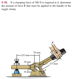 5-51. If a clamping force of 300 N is required at A, determine
the amount of forceF that must be applied to the handle of the
toggle clamp.
70 mm
-235 mm-
மm-
275 mm
30 im
30
