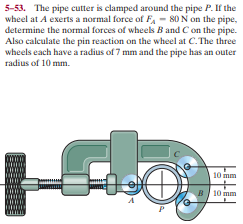 5-53. The pipe cutter is clamped around the pipe P. If the
wheel at A exerts a normal force of F, - 80 N on the pipe,
determine the normal forces of wheels B and Con the pipe.
Also calculate the pin reaction on the wheel at C. The three
wheels each have a radius of 7 mm and the pipe has an outer
radius of 10 mm.
10 mm
B 10 mm
