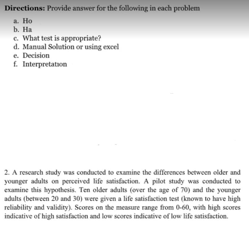 Directions: Provide answer for the following in each problem
а. Но
b. На
c. What test is appropriate?
d. Manual Solution or using excel
e. Decision
f. Interpretation
2. A research study was conducted to examine the differences between older and
younger adults on perceived life satisfaction. A pilot study was conducted to
examine this hypothesis. Ten older adults (over the age of 70) and the younger
adults (between 20 and 30) were given a life satisfaction test (known to have high
reliability and validity). Scores on the measure range from 0-60, with high scores
indicative of high satisfaction and low scores indicative of low life satisfaction.
