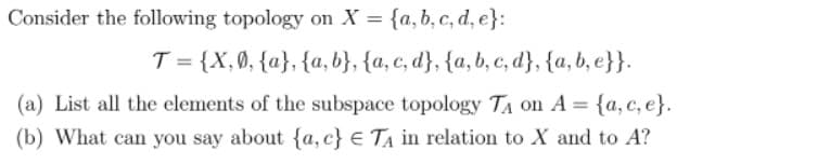 Consider the following topology on X = {a, b, c, d, e}:
T = {X,0, {a}, {a, b}, {a, c, d}, {a,b, c, d}, {a, b, e}}.
(a) List all the elements of the subspace topology TA on A = {a, c, e}.
(b) What can you say about {a, c} € TA in relation to X and to A?
