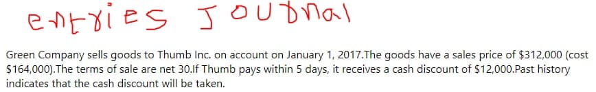 entxies Jounal
Green Company sells goods to Thumb Inc. on account on January 1, 2017.The goods have a sales price of $312,000 (cost
$164,000).The terms of sale are net 30.lf Thumb pays within 5 days, it receives a cash discount of $12,000.Past history
indicates that the cash discount will be taken.
