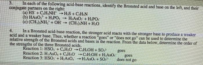 In each of the following acid-base reactions, identify the Bronsted acid and base on the left, and their
conjugate partners on the right:
(a) HS + CH&NH - H:S + C:H&N
(b) HASO, + H,PO,
(c) (CH,),NH, + OH → (CH:),NH + H;O
3.
H:ASOS + H.PO:
In a Bronsted acid-base reaction, the stronger acid reacts with the stronger base to produce a weaker
acid and a weaker base. Thus, whether a reaction "goes" or "does not go" can be used to determine the
relative strength of the Bronsted acids and bases in the reaction. From the data below, determine the order of
4.
the strengths of the three Bronsted acids.
Reaction 1: HSO, +C,H,O →C.HOH + SO
Reaction 2: H AsO, + CH,O
Reaction 3: HSO: + H;AsO,
goes
goes
does not go
CHOH + H:ASO
- HIASO. + SO,
