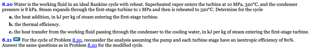 8.20 Water is the working fluid in an ideal Rankine cycle with reheat. Superheated vapor enters the turbine at 10 MPa, 320°C, and the condenser
pressure is 8 kPa. Steam expands through the first-stage turbine to 1 MPa and then is reheated to 320°C. Determine for the cycle
a. the heat addition, in kJ per kg of steam entering the first-stage turbine.
b. the thermal efficiency.
c. the heat transfer from the working fluid passing through the condenser to the cooling water, in kJ per kg of steam entering the first-stage turbine.
8.21 WP For the cycle of Problem 8.20, reconsider the analysis assuming the pump and each turbine stage have an isentropic efficiency of 80%.
Answer the same questions as in Problem 8.20 for the modified cycle.