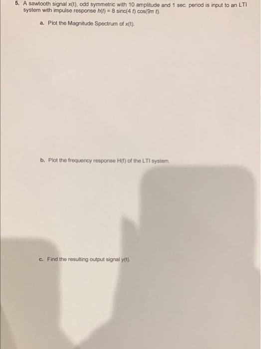 5. A sawtooth signal x(t), odd symmetric with 10 amplitude and 1 sec period is input to an LTI
system with impulse response h(t) = 8 sinc(4 t) cos(9m ().
a. Plot the Magnitude Spectrum of x(t).
b. Plot the frequency response H() of the LTI system.
c. Find the resulting output signal yt).
