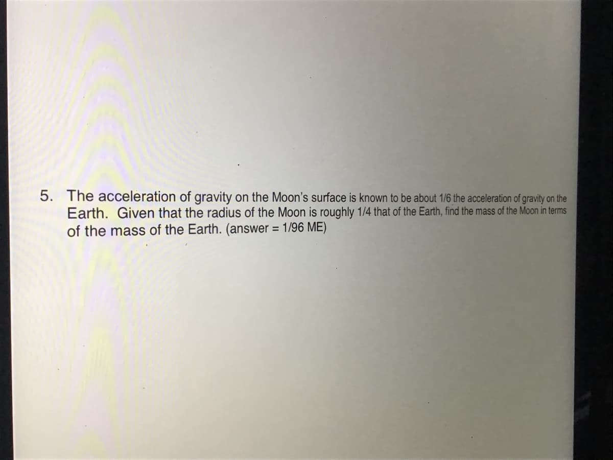 5. The acceleration of gravity on the Moon's surface is known to be about 1/6 the acceleration of gravity on the
Earth. Given that the radius of the Moon is roughly 1/4 that of the Earth, find the mass of the Moon in terms
of the mass of the Earth. (answer = 1/96 ME)
