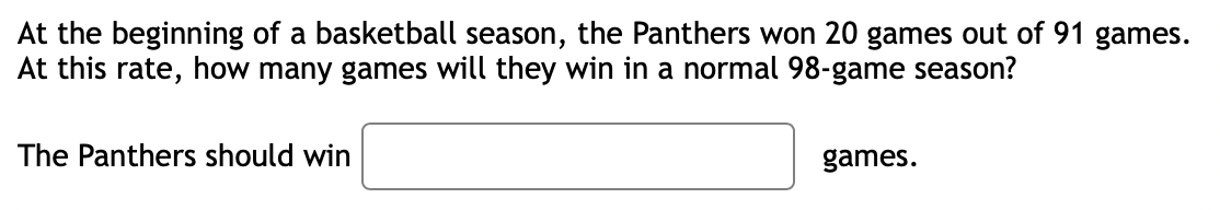 At the beginning of a basketball season, the Panthers won 20 games out of 91 games.
At this rate, how many games will they win in a normal 98-game season?
The Panthers should win
games.

