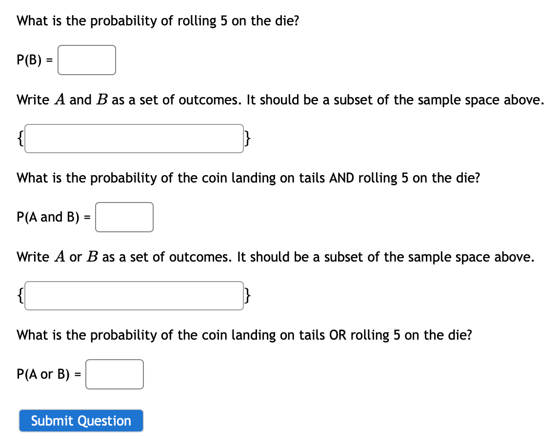 What is the probability of rolling 5 on the die?
P(B) =
Write A and B as a set of outcomes. It should be a subset of the sample space above.
}
What is the probability of the coin landing on tails AND rolling 5 on the die?
P(A and B) =
Write A or B as a set of outcomes. It should be a subset of the sample space above.
What is the probability of the coin landing on tails OR rolling 5 on the die?
P(A or B) =
Submit Question

