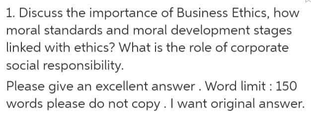 1. Discuss the importance of Business Ethics, how
moral standards and moral development stages
linked with ethics? What is the role of corporate
social responsibility.
Please give an excellent answer. Word limit : 150
words please do not copy.I want original answer.
