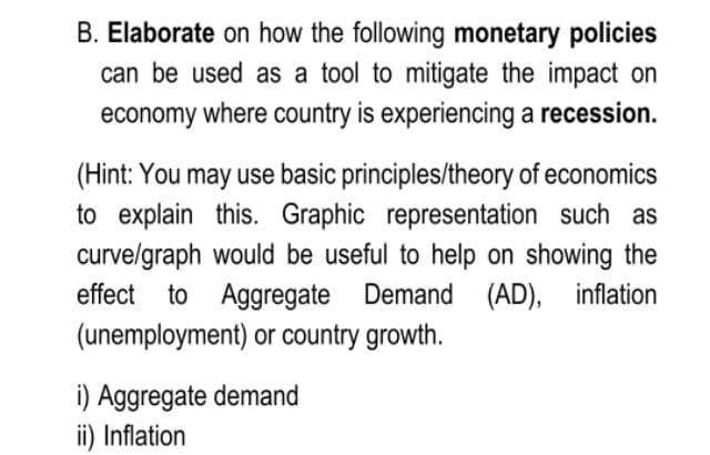 B. Elaborate on how the following monetary policies
can be used as a tool to mitigate the impact on
economy where country is experiencing a recession.
(Hint: You may use basic principles/theory of economics
to explain this. Graphic representation such as
curvelgraph would be useful to help on showing the
effect to Aggregate Demand (AD), inflation
(unemployment) or country growth.
i) Aggregate demand
ii) Inflation
