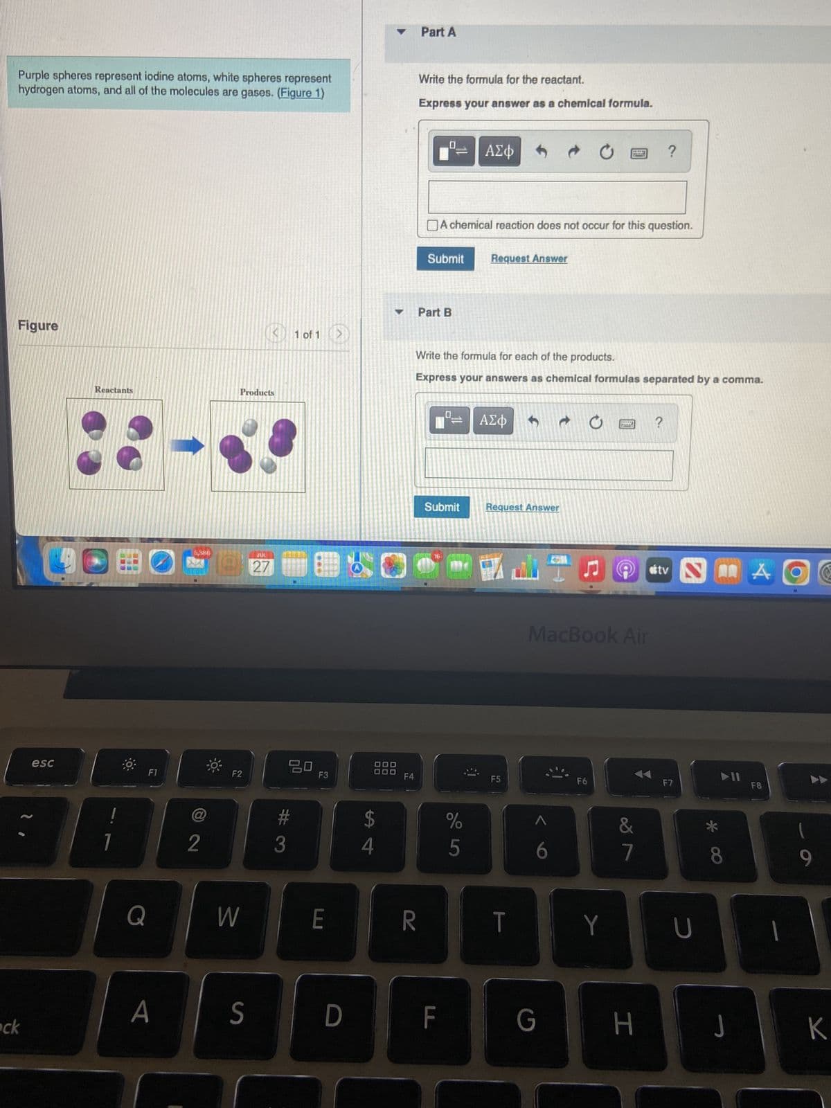 Purple spheres represent iodine atoms, white spheres represent
hydrogen atoms, and all of the molecules are gases. (Figure 1)
Figure
ock
esc
Reactants
7
F1
Q
A
@
2
F2
3
Products
KD
S
JUL
27
#
3
1 of 1
20
F3
E
S
D
$
4
F4
Part A
Write the formula for the reactant.
Express your answer as a chemical formula.
SRED
R
2015
Part B
Submit Request Answer
A chemical reaction does not occur for this question.
Submit
ΑΣΦ
Write the formula for each of the products.
Express your answers as chemical formulas separated by a comma.
16
F
%
5
ΑΣΦ
Request Answer
F5
T
G
www
C
F6
MacBook Air
Y
MEET
WARN
&
7
?
H
?
otv I A
F7
U
8
J
F8
1
(
9
K