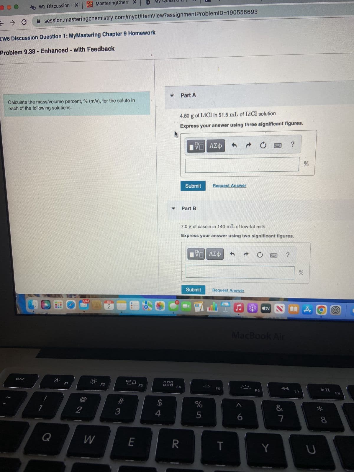 5
→ C
W2 Discussion X
esc
KW6 Discussion Question 1: MyMastering Chapter 9 Homework
Problem 9.38 Enhanced with Feedback
M
session.masteringchemistry.com/myct/itemView?assignment ProblemID=190556693
Calculate the mass/volume percent, % (m/v), for the solute in
each of the following solutions.
MasteringChem X
F1
Q
5506
W
F2
AIRI
2
7080
2
#
20
3
F3
E
$
4
00
00
00
Part A
R
4.80 g of LiCl in 51.5 mL of LiCl solution
Express your answer using three significant figures.
F4
VE ΑΣΦ
Submit
Part B
7.0 g of casein in 140 mL of low-fat milk
Express your answer using two significant figures.
Request Answer
IV|| ΑΣΦ
Submit
%
5
Request Answer
F5
T
C
<<
tv
F6
TAMANHERS
MacBook Air
Y
&
?
SA
7
%
%
F7
U
O
* 00
8
F8
