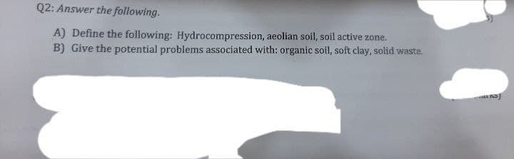 Q2: Answer the following.
A) Define the following: Hydrocompression, aeolian soil, soil active zone.
B) Give the potential problems associated with: organic soil, soft clay, solid waste.
S