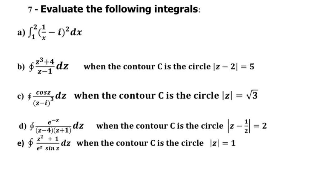 7- Evaluate the following integrals:
a) f(-i) ² dx
b) § 23+4 dz when the contour C is the circle |z2| = 5
Z-1
COSZ
c) - Zdz when the contour C is the circle |z| = √3
(z-i)
e-z
d) f
dz when the contour C is the circle
= 2
(z-4)(z+1)
z² + 1
e) $
dz
when the contour C is the circle |z| = 1
ez sin z
72
