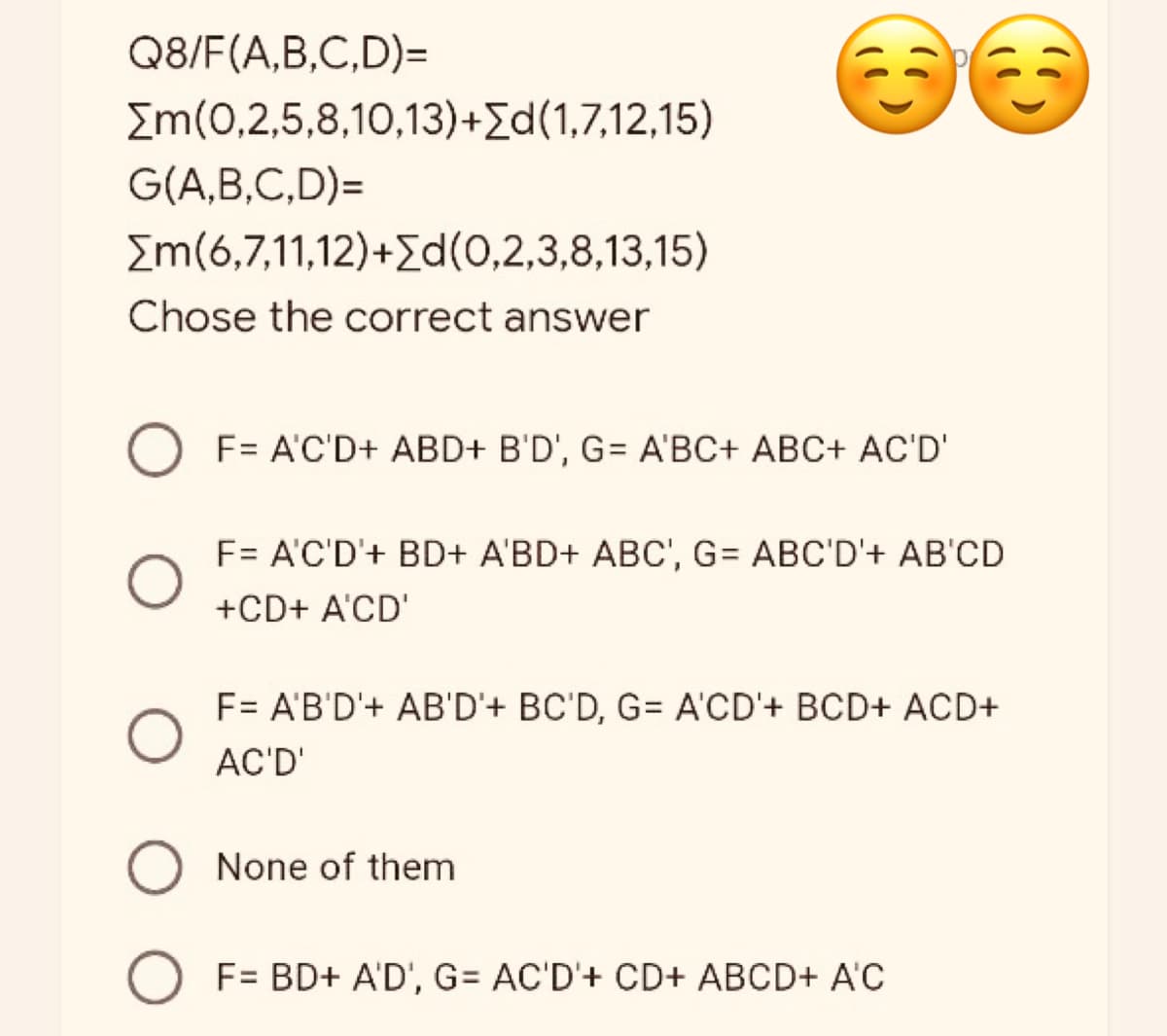 Q8/F(A,B,C,D)=
[m(0,2,5,8,10,13)+Σd(1,7,12,15)
G(A,B,C,D)=
[m(6,7,11,12)+Σd(0,2,3,8,13,15)
Chose the correct answer
F= A'C'D+ ABD+ B'D', G= A'BC+ ABC+ AC'D'
F= A'C'D'+ BD+ A'BD+ ABC', G= ABC'D'+ AB'CD
+CD+ A'CD'
F= A'B'D'+ AB'D'+ BC'D, G= A'CD'+ BCD+ ACD+
AC'D'
O None of them
O F= BD+ A'D', G= AC'D'+ CD+ ABCD+ A'C