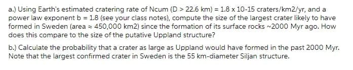 a.) Using Earth's estimated cratering rate of Ncum (D > 22.6 km) = 1.8 x 10-15 craters/km2/yr, and a
power law exponent b = 1.8 (see your class notes), compute the size of the largest crater likely to have
formed in Sweden (area = 450,000 km2) since the formation of its surface rocks -2000 Myr ago. How
does this compare to the size of the putative Uppland structure?
b.) Calculate the probability that a crater as large as Uppland would have formed in the past 2000 Myr.
Note that the largest confirmed crater in Sweden is the 55 km-diameter Siljan structure.
