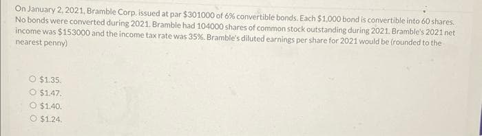 On January 2, 2021, Bramble Corp. issued at par $301000 of 6% convertible bonds. Each $1,000 bond is convertible into 60 shares.
No bonds were converted during 2021. Bramble had 104000 shares of common stock outstanding during 2021. Bramble's 2021 net
income was $153000 and the income tax rate was 35%. Bramble's diluted earnings per share for 2021 would be (rounded to the
nearest penny)
O $1.35.
O $1.47.
O $1.40.
O $1.24.