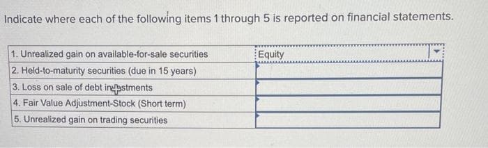 Indicate where each of the following items 1 through 5 is reported on financial statements.
1. Unrealized gain on available-for-sale securities
2. Held-to-maturity securities (due in 15 years)
3. Loss on sale of debt indestments
4. Fair Value Adjustment-Stock (Short term)
5. Unrealized gain on trading securities
Equity