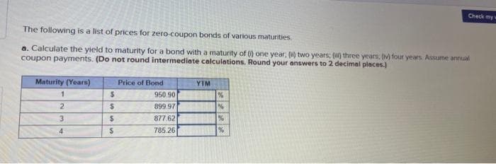 The following is a list of prices for zero-coupon bonds of various maturities.
a. Calculate the yield to maturity for a bond with a maturity of () one year; (ii) two years; (i) three years; (v) four years. Assume annual
coupon payments. (Do not round intermediate calculations. Round your answers to 2 decimal places.)
Maturity (Years)
1
2
3
4
$
$
$
$
Price of Bond
950.90
899.97
877.62
785.26
YIM
%
%
%
Check my w
%