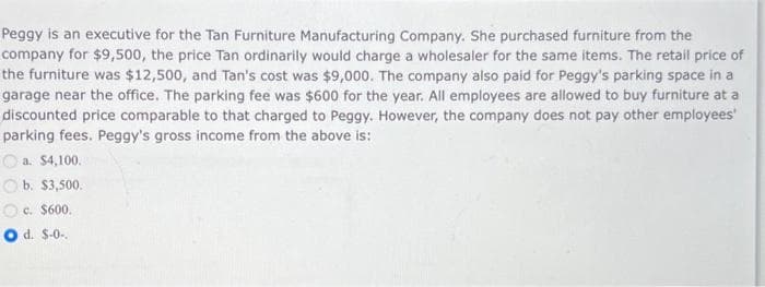 Peggy is an executive for the Tan Furniture Manufacturing Company. She purchased furniture from the
company for $9,500, the price Tan ordinarily would charge a wholesaler for the same items. The retail price of
the furniture was $12,500, and Tan's cost was $9,000. The company also paid for Peggy's parking space in a
garage near the office. The parking fee was $600 for the year. All employees are allowed to buy furniture at a
discounted price comparable to that charged to Peggy. However, the company does not pay other employees'
parking fees. Peggy's gross income from the above is:
a. $4,100.
b. $3,500.
O c. $600.
O d. $-0-.
