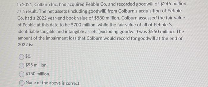 In 2021, Colburn Inc. had acquired Pebble Co. and recorded goodwill of $245 million
as a result. The net assets (including goodwill) from Colburn's acquisition of Pebble
Co. had a 2022 year-end book value of $580 million. Colburn assessed the fair value
of Pebble at this date to be $700 million, while the fair value of all of Pebble 's
identifiable tangible and intangible assets (excluding goodwill) was $550 million. The
amount of the impairment loss that Colburn would record for goodwill at the end of
2022 is:
$0.
$95 million.
$150 million.
None of the above is correct.