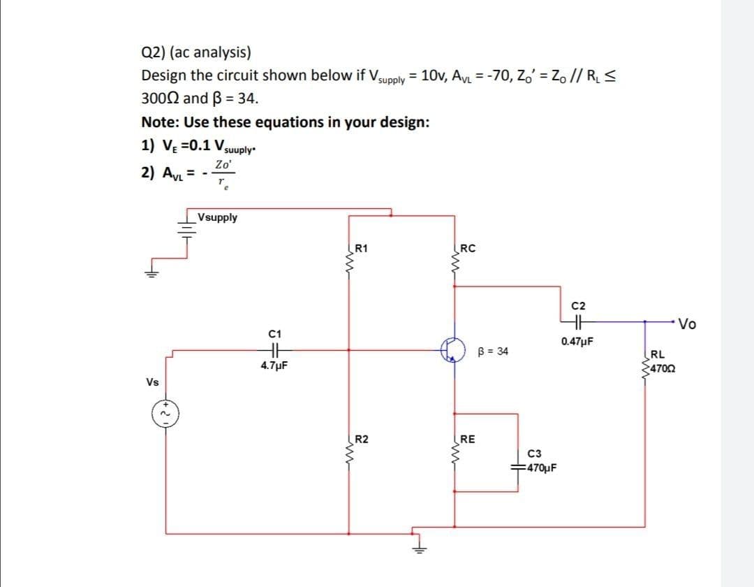 Q2) (ac analysis)
Design the circuit shown below if Vsupply = 10v, AVL = -70, Zo' = Zo // R <
3000 and B = 34.
Note: Use these equations in your design:
%3D
1) V =0.1
Vsuuply
Zo'
2) Ay = -
Vsupply
R1
RC
C2
Vo
C1
0.47µF
HH
B = 34
RL
4702
4.7µF
Vs
R2
RE
C3
누470F
