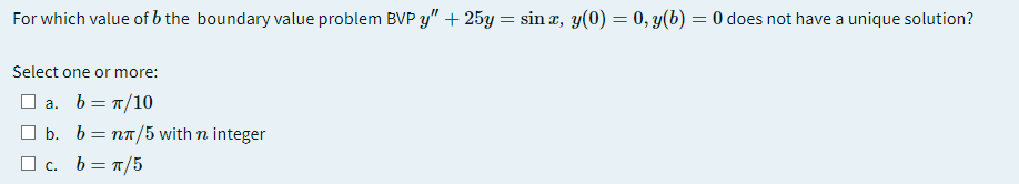 For which value of b the boundary value problem BVP y"+ 25y = sin x, y(0) = 0, y(b) = 0 does not have a unique solution?
Select one or more:
O a. b= 1/10
O b. b= nn/5 with n integer
а.
O c. b= T/5
