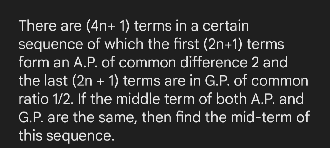 There are (4n+ 1) terms in a certain
sequence of which the first (2n+1) terms
form an A.P. of common difference 2 and
the last (2n + 1) terms are in G.P. of common
ratio 1/2. If the middle term of both A.P. and
G.P. are the same, then find the mid-term of
this sequence.