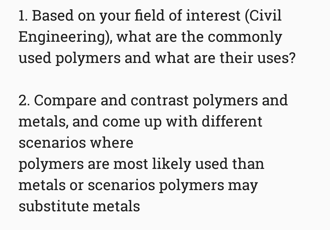 1. Based on your field of interest (Civil
Engineering), what are the commonly
used polymers and what are their uses?
2. Compare and contrast polymers and
metals, and come up with different
scenarios where
polymers are most likely used than
metals or scenarios polymers may
substitute metals
