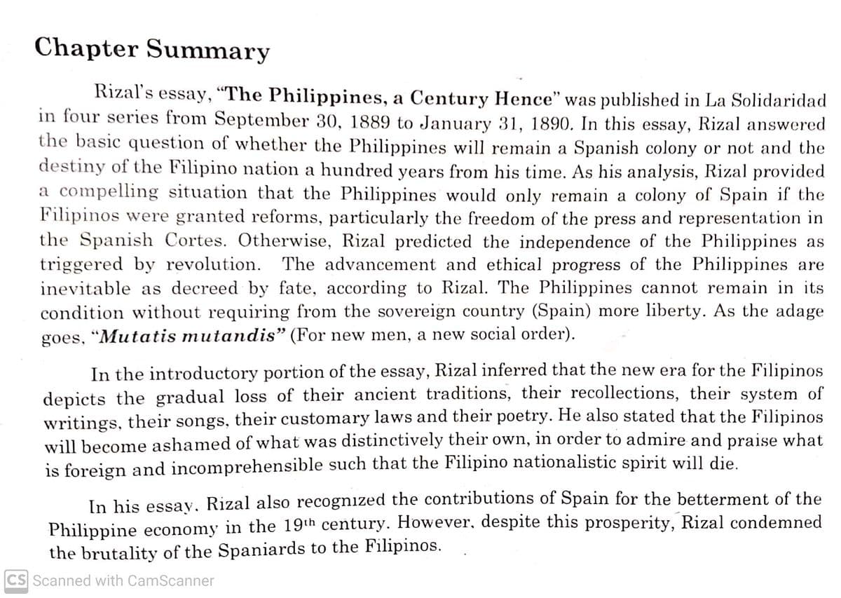 Chapter Summary
Rizal's essay, “The Philippines, a Century Hence" was published in La Solidaridad
in four series from September 30, 1889 to January 31, 1890. In this essay, Rizal answered
the basic question of whether the Philippines will remain a Spanish colony or not and the
destiny of the Filipino nation a hundred years from his time. As his analysis, Rizal provided
a compelling situation that the Philippines would only remain a colony of Spain if the
Filipinos were granted reforms, particularly the freedom of the press and representation in
the Spanish Cortes. Otherwise, Rizal predicted the independence of the Philippines as
triggered by revolution. The advancement and ethical progress of the Philippines are
inevitable as decreed by fate, according to Rizal. The Philippines cannot remain in its
condition without requiring from the sovereign country (Spain) more liberty. As the adage
goes, "Mutatis mutandis" (For new men, a new social order).
In the introductory portion of the essay, Rizal inferred that the new era for the Filipinos
depicts the gradual loss of their ancient traditions, their recollections, their system of
writings, their songs, their customary laws and their poetry. He also stated that the Filipinos
will become ashamed of what was distinctively their own, in order to admire and praise what
is foreign and incomprehensible such that the Filipino nationalistic spirit will die.
In his essay, Rizal also recognized the contributions of Spain for the betterment of the
Philippine economy in the 19th century. However, despite this prosperity, Rizal condemned
the brutality of the Spaniards to the Filipinos.
CS Scanned with CamScanner
