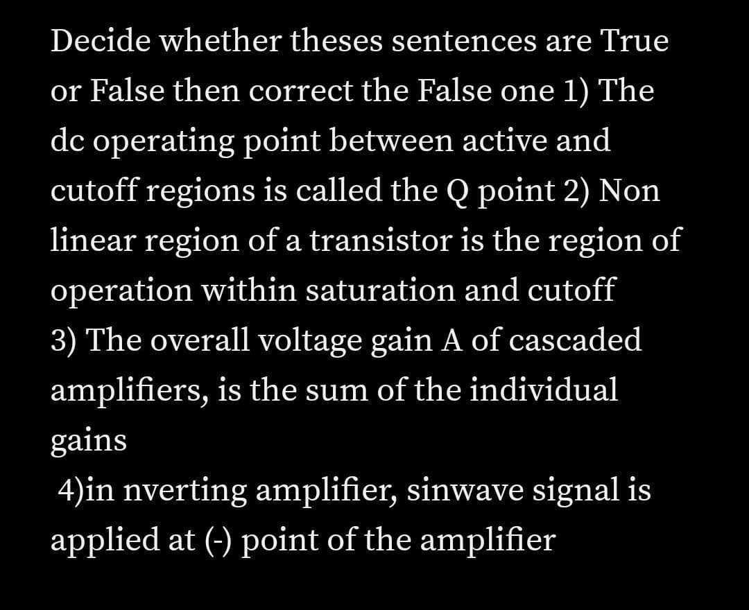 Decide whether theses sentences are True
or False then correct the False one 1) The
dc operating point between active and
cutoff regions is called the Q point 2) Non
linear region of a transistor is the region of
operation within saturation and cutoff
3) The overall voltage gain A of cascaded
amplifiers, is the sum of the individual
gains
4)in nverting amplifier, sinwave signal is
applied at (-) point of the amplifier
