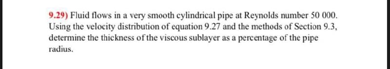 9.29) Fluid flows in a very smooth cylindrical pipe at Reynolds number 50 000.
Using the velocity distribution of equation 9.27 and the methods of Section 9.3,
determine the thickness of the viscous sublayer as a percentage of the pipe
radius.